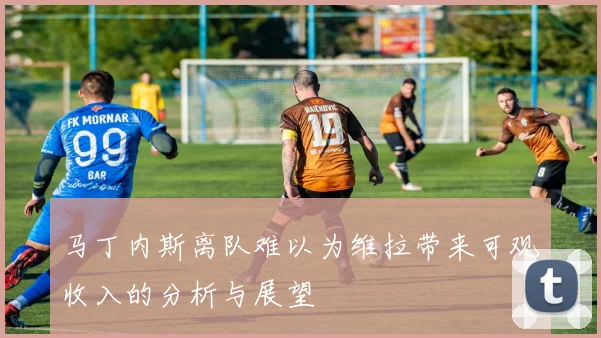 马丁内斯离队难以为维拉带来可观收入的分析与展望