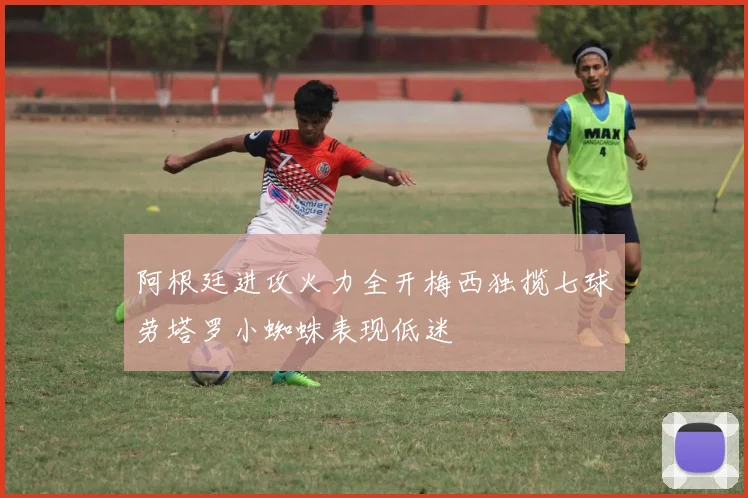 阿根廷进攻火力全开梅西独揽七球劳塔罗小蜘蛛表现低迷