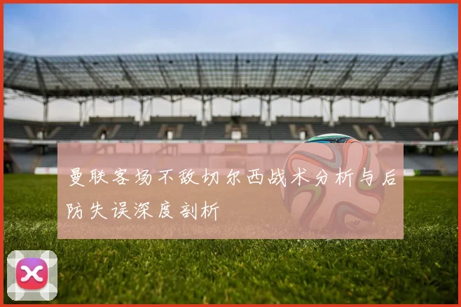 曼联客场不敌切尔西战术分析与后防失误深度剖析