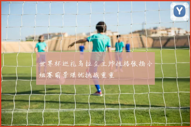 世界杯巡礼乌拉圭主帅性格张扬小组赛前景堪忧挑战重重