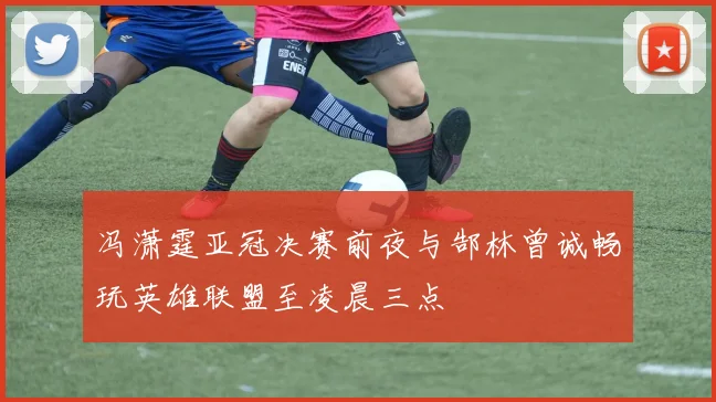 冯潇霆亚冠决赛前夜与郜林曾诚畅玩英雄联盟至凌晨三点