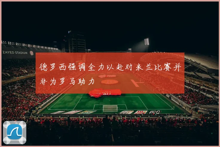 德罗西强调全力以赴对米兰比赛并非为罗马助力