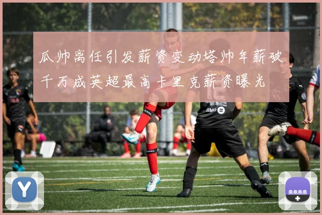瓜帅离任引发薪资变动塔帅年薪破千万成英超最高卡里克薪资曝光