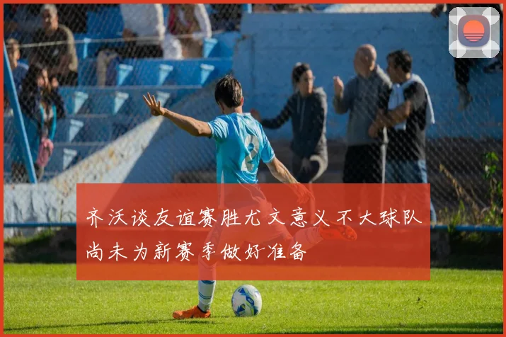 齐沃谈友谊赛胜尤文意义不大球队尚未为新赛季做好准备