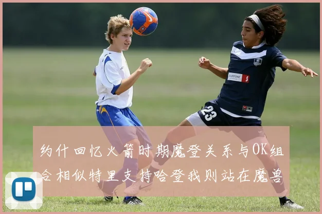 约什回忆火箭时期魔登关系与OK组合相似特里支持哈登我则站在魔兽一边