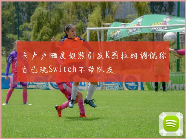 卡卢卢晒度假照引发K图拉姆调侃称自己玩Switch不带队友