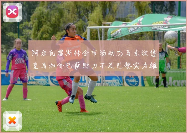阿尔瓦雷斯转会市场动态马竞欲售皇马加价巴萨财力不足巴黎实力雄厚