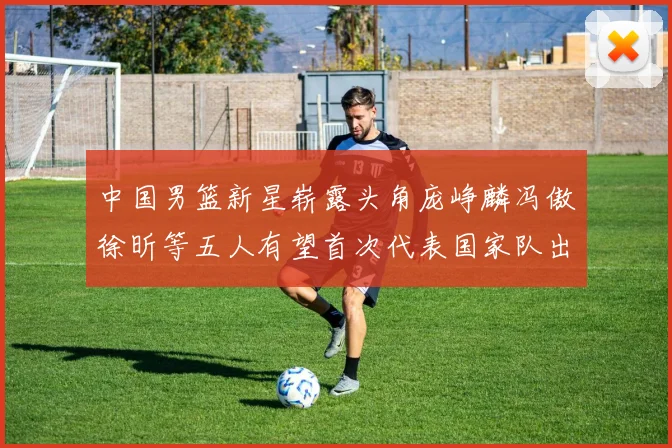 中国男篮新星崭露头角庞峥麟冯傲徐昕等五人有望首次代表国家队出战