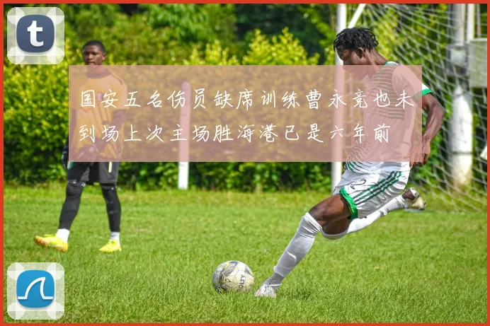 国安五名伤员缺席训练曹永竞也未到场上次主场胜海港已是六年前
