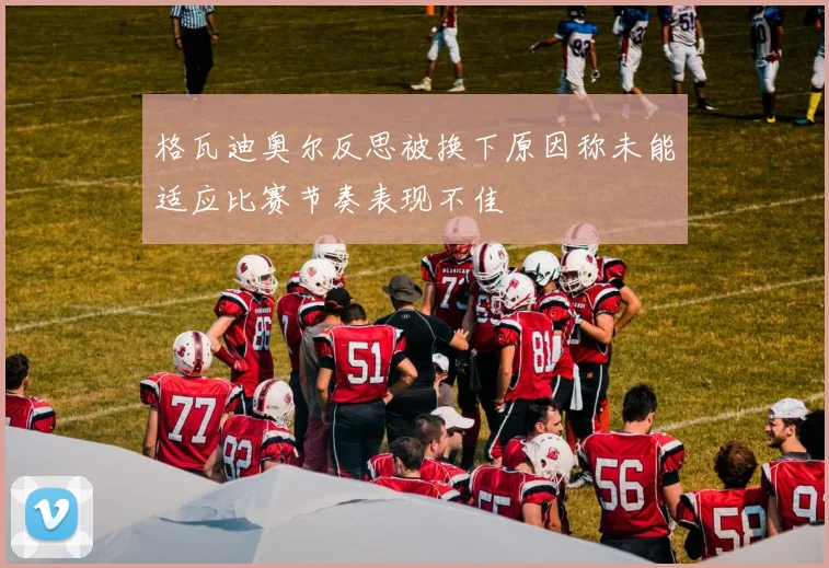 格瓦迪奥尔反思被换下原因称未能适应比赛节奏表现不佳