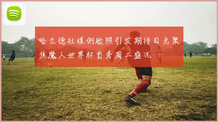 哈兰德社媒侧脸照引发期待目光聚焦魔人世界杯首秀周二盛况