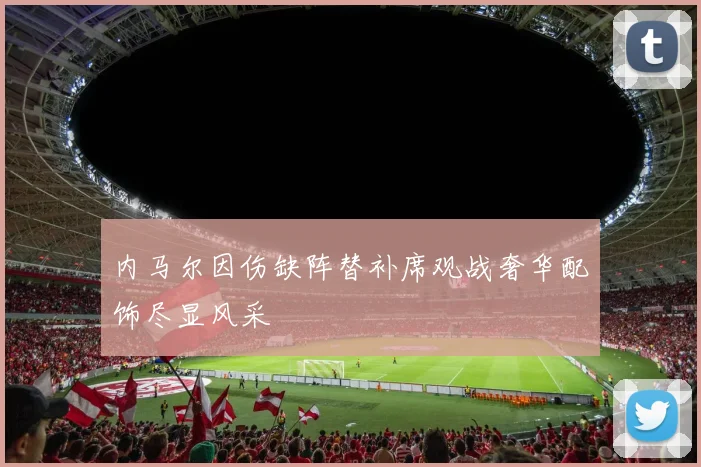 内马尔因伤缺阵替补席观战奢华配饰尽显风采