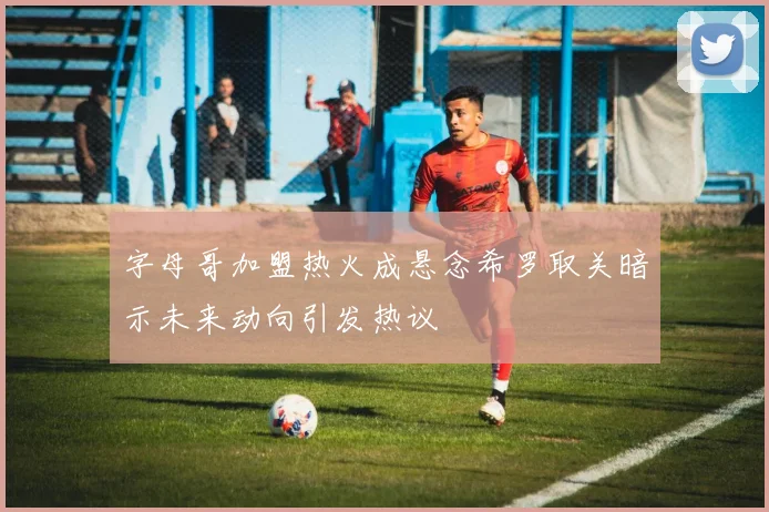 字母哥加盟热火成悬念希罗取关暗示未来动向引发热议