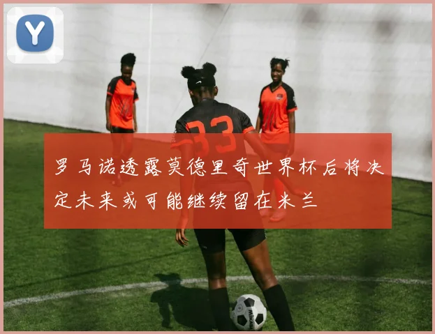 罗马诺透露莫德里奇世界杯后将决定未来或可能继续留在米兰