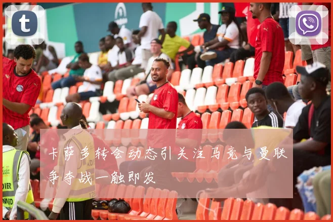 卡萨多转会动态引关注马竞与曼联争夺战一触即发