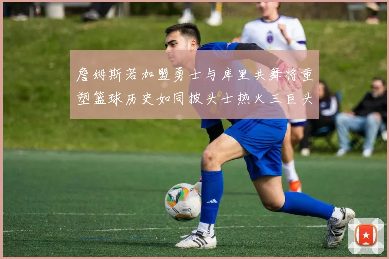 詹姆斯若加盟勇士与库里共舞将重塑篮球历史如同披头士热火三巨头再现