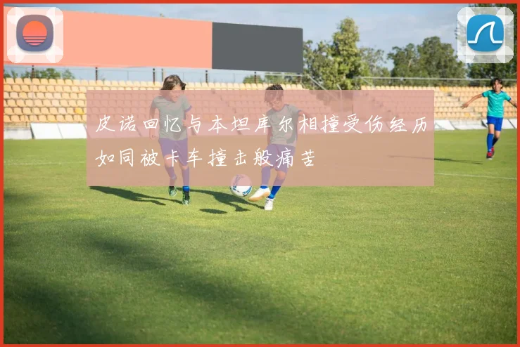 皮诺回忆与本坦库尔相撞受伤经历如同被卡车撞击般痛苦