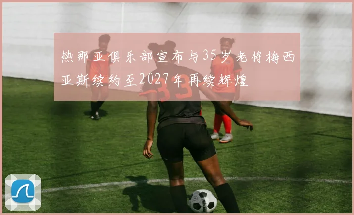 热那亚俱乐部宣布与35岁老将梅西亚斯续约至2027年再续辉煌