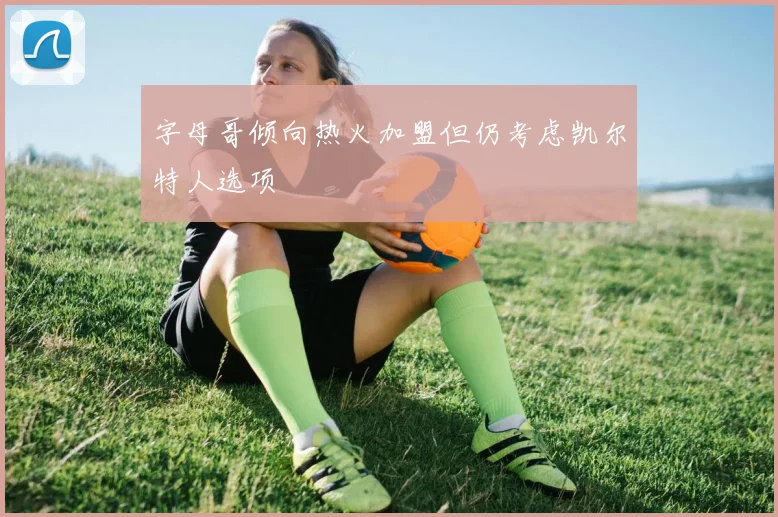 字母哥倾向热火加盟但仍考虑凯尔特人选项