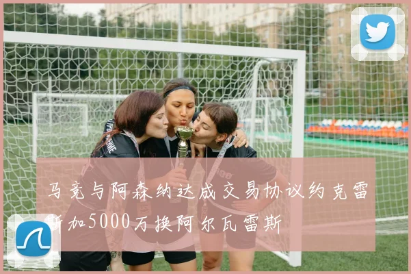 马竞与阿森纳达成交易协议约克雷斯加5000万换阿尔瓦雷斯
