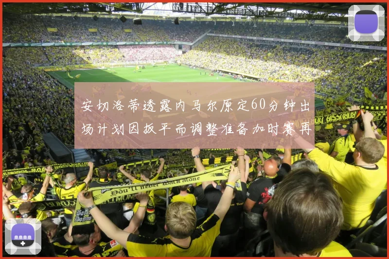 安切洛蒂透露内马尔原定60分钟出场计划因扳平而调整准备加时赛再换上他