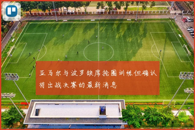 亚马尔与波罗缺席抢圈训练但确认将出战决赛的最新消息