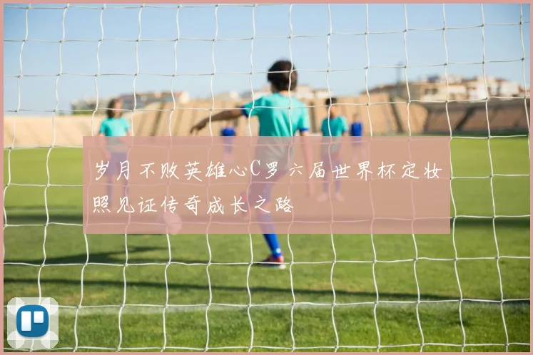 岁月不败英雄心C罗六届世界杯定妆照见证传奇成长之路